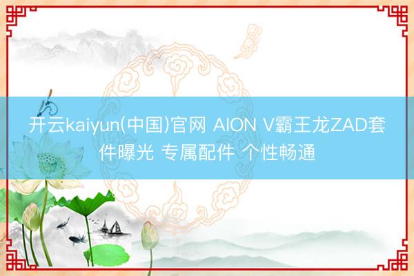 开云kaiyun(中国)官网 AION V霸王龙ZAD套件曝光 专属配件 个性畅通