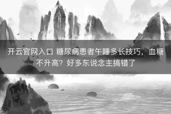 开云官网入口 糖尿病患者午睡多长技巧,血糖不升高?好多东说念主搞错了