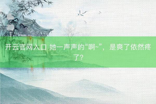 开云官网入口 她一声声的“啊~”,是爽了依然疼了?