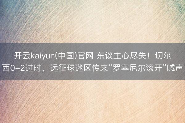 开云kaiyun(中国)官网 东谈主心尽失!切尔西0-2过时,远征球迷区传来“罗塞尼尔滚开”喊声