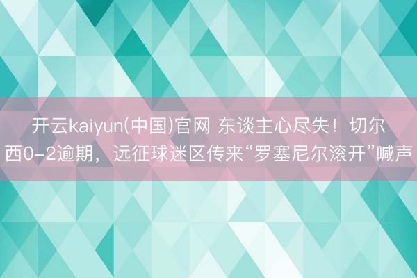 开云kaiyun(中国)官网 东谈主心尽失！切尔西0-2逾期，远征球迷区传来“罗塞尼尔滚开”喊声