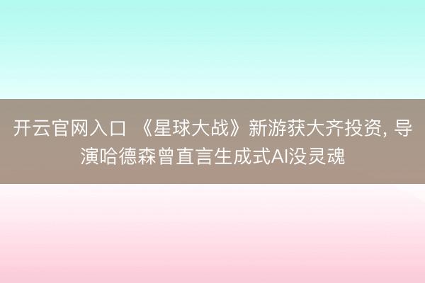 开云官网入口 《星球大战》新游获大齐投资， 导演哈德森曾直言生成式AI没灵魂