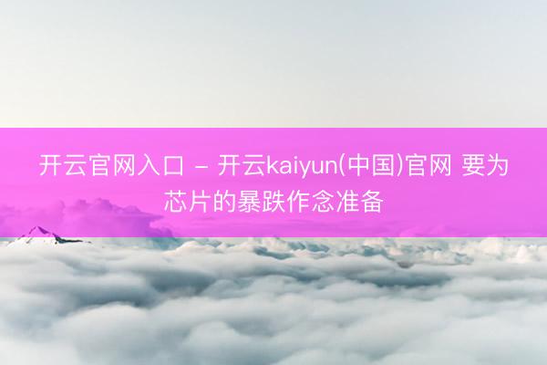 开云官网入口 - 开云kaiyun(中国)官网 要为芯片的暴跌作念准备