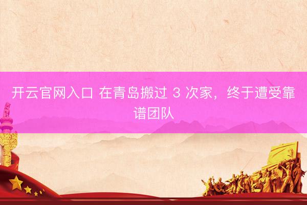开云官网入口 在青岛搬过 3 次家，终于遭受靠谱团队