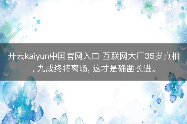开云kaiyun中国官网入口 互联网大厂35岁真相， 九成终将离场， 这才是确凿长进。