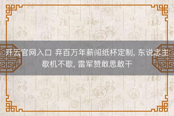 开云官网入口 弃百万年薪闯纸杯定制， 东说念主歇机不歇， 雷军赞敢思敢干