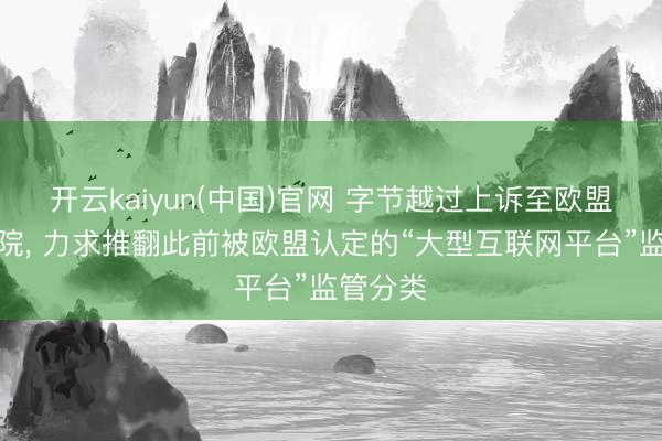 开云kaiyun(中国)官网 字节越过上诉至欧盟最高法院， 力求推翻此前被欧盟认定的“大型互联网平台”监管分类