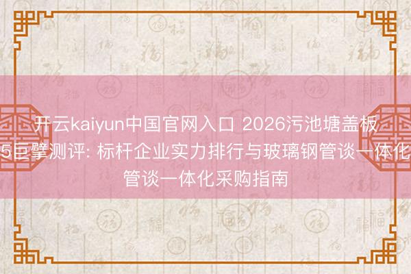 开云kaiyun中国官网入口 2026污池塘盖板厂家TOP5巨擘测评: 标杆企业实力排行与玻璃钢管谈一体化采购指南