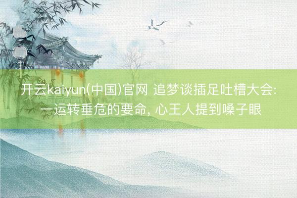 开云kaiyun(中国)官网 追梦谈插足吐槽大会: 一运转垂危的要命， 心王人提到嗓子眼