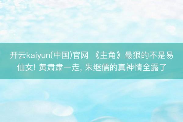 开云kaiyun(中国)官网 《主角》最狠的不是易仙女! 黄肃肃一走， 朱继儒的真神情全露了