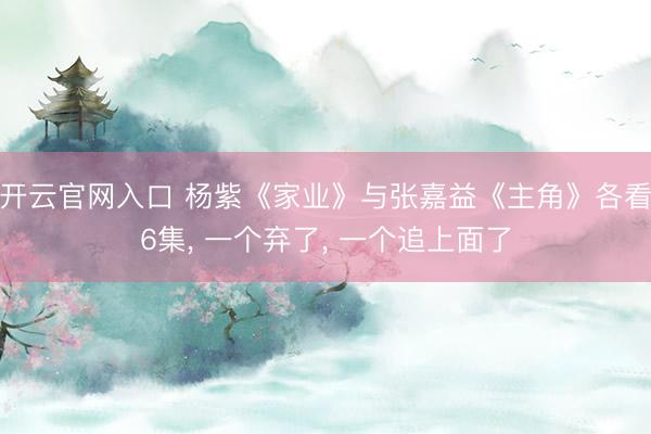 开云官网入口 杨紫《家业》与张嘉益《主角》各看6集， 一个弃了， 一个追上面了