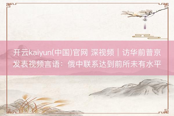 开云kaiyun(中国)官网 深视频|访华前普京发表视频言语:俄中联系达到前所未有水平