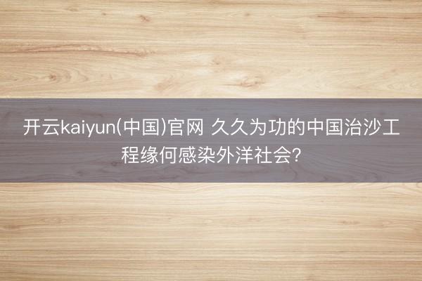 开云kaiyun(中国)官网 久久为功的中国治沙工程缘何感染外洋社会？