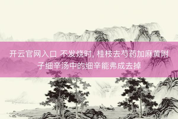 开云官网入口 不发烧时， 桂枝去芍药加麻黄附子细辛汤中的细辛能弗成去掉