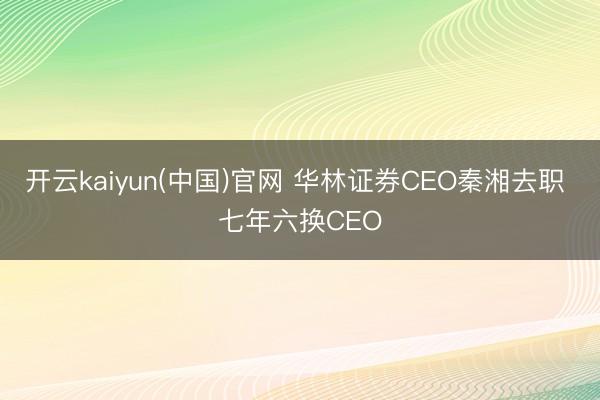开云kaiyun(中国)官网 华林证券CEO秦湘去职 七年六换CEO