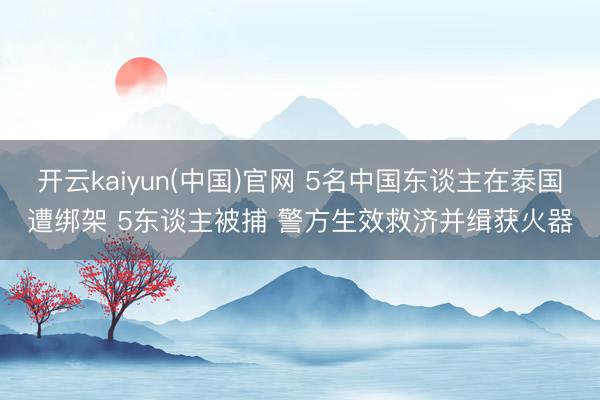 开云kaiyun(中国)官网 5名中国东谈主在泰国遭绑架 5东谈主被捕 警方生效救济并缉获火器