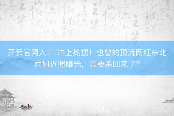 开云官网入口 冲上热搜！也曾的顶流网红东北雨姐近照曝光，真要杀回来了？