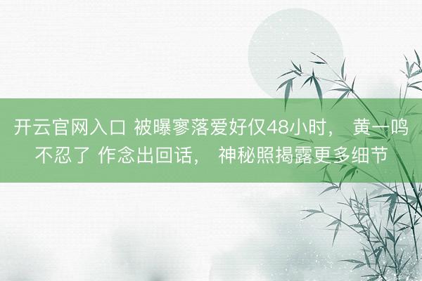 开云官网入口 被曝寥落爱好仅48小时， 黄一鸣不忍了 作念出回话， 神秘照揭露更多细节