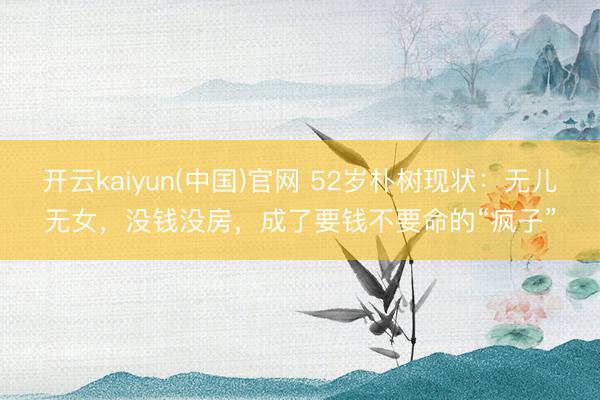 开云kaiyun(中国)官网 52岁朴树现状：无儿无女，没钱没房，成了要钱不要命的“疯子”