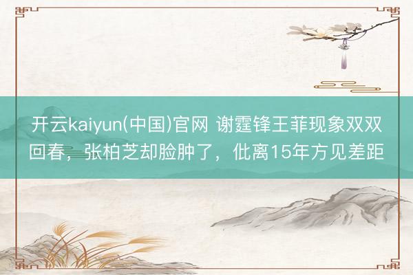 开云kaiyun(中国)官网 谢霆锋王菲现象双双回春，张柏芝却脸肿了，仳离15年方见差距