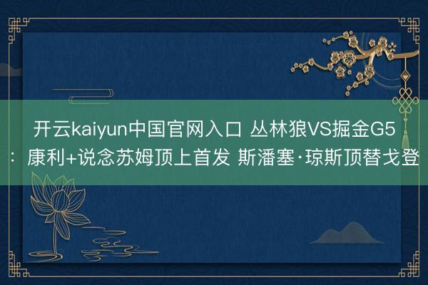 开云kaiyun中国官网入口 丛林狼VS掘金G5：康利+说念苏姆顶上首发 斯潘塞·琼斯顶替戈登