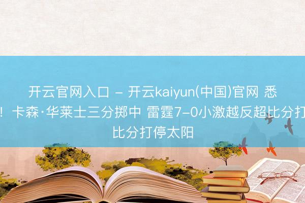 开云官网入口 - 开云kaiyun(中国)官网 悉力反击！卡森·华莱士三分掷中 雷霆7-0小激越反超比分打停太阳