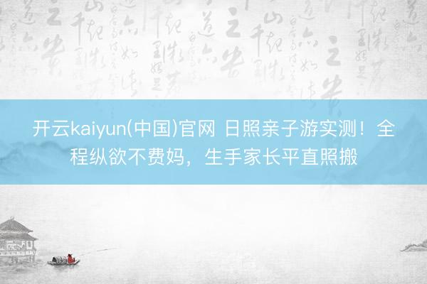 开云kaiyun(中国)官网 日照亲子游实测！全程纵欲不费妈，生手家长平直照搬