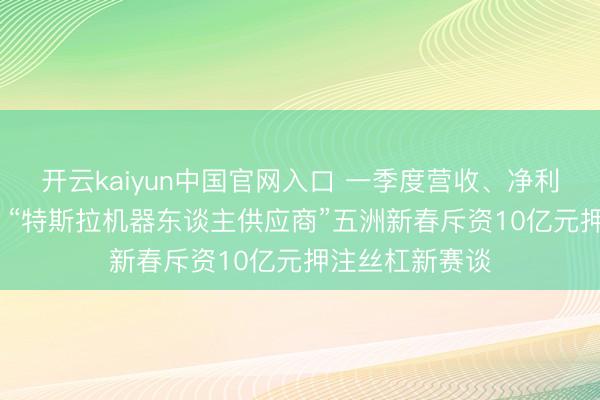 开云kaiyun中国官网入口 一季度营收、净利均下落超18% “特斯拉机器东谈主供应商”五洲新春斥资10亿元押注丝杠新赛谈