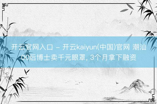 开云官网入口 - 开云kaiyun(中国)官网 潮汕00后博士卖千元眼罩， 3个月拿下融资