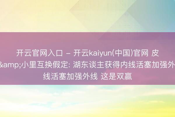 开云官网入口 - 开云kaiyun(中国)官网 皮尔斯谈杜伦&小里互换假定: 湖东谈主获得内线活塞加强外线 这是双赢