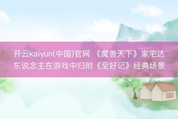 开云kaiyun(中国)官网 《魔兽天下》家宅达东说念主在游戏中归附《至好记》经典场景