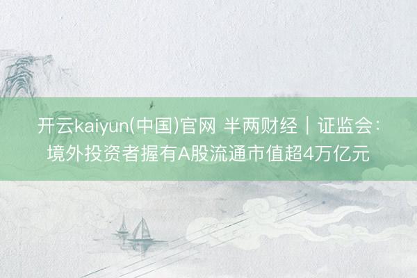开云kaiyun(中国)官网 半两财经｜证监会：境外投资者握有A股流通市值超4万亿元