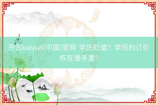 开云kaiyun(中国)官网 学历贬值？学历的订价权在谁手里？