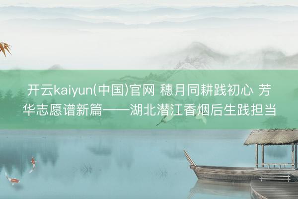 开云kaiyun(中国)官网 穗月同耕践初心 芳华志愿谱新篇——湖北潜江香烟后生践担当