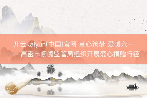 开云kaiyun(中国)官网 童心筑梦 爱暖六一——高密市阛阓监管局组织开展爱心捐赠行径