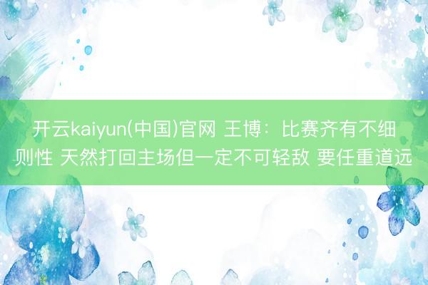 开云kaiyun(中国)官网 王博：比赛齐有不细则性 天然打回主场但一定不可轻敌 要任重道远