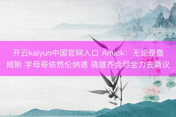 开云kaiyun中国官网入口 Amick：无论是詹姆斯 字母哥依然伦纳德 骁雄齐会尽全力去商议