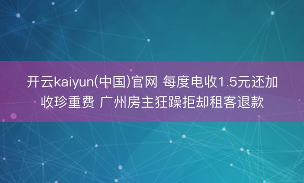 开云kaiyun(中国)官网 每度电收1.5元还加收珍重费 广州房主狂躁拒却租客退款