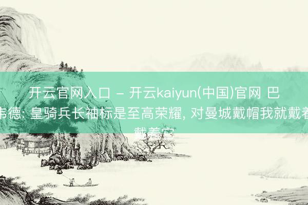 开云官网入口 - 开云kaiyun(中国)官网 巴尔韦德: 皇骑兵长袖标是至高荣耀， 对曼城戴帽我就戴着它