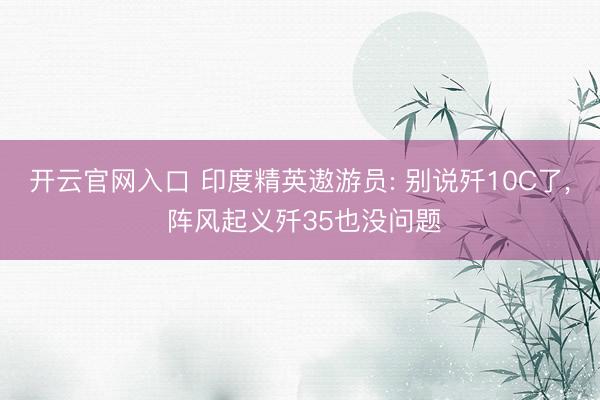 开云官网入口 印度精英遨游员: 别说歼10C了, 阵风起义歼35也没问题