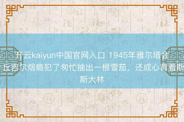 开云kaiyun中国官网入口 1945年雅尔塔会议， 丘吉尔烟瘾犯了匆忙抽出一根雪茄，还成心背着斯大林