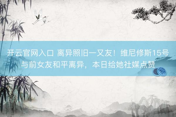 开云官网入口 离异照旧一又友！维尼修斯15号与前女友和平离异，本日给她社媒点赞