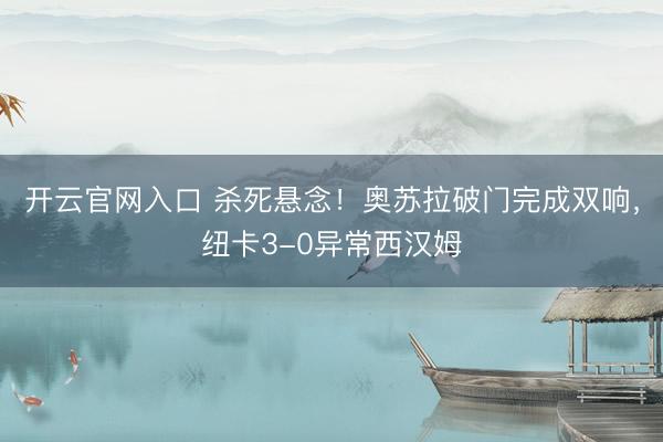 开云官网入口 杀死悬念！奥苏拉破门完成双响，纽卡3-0异常西汉姆