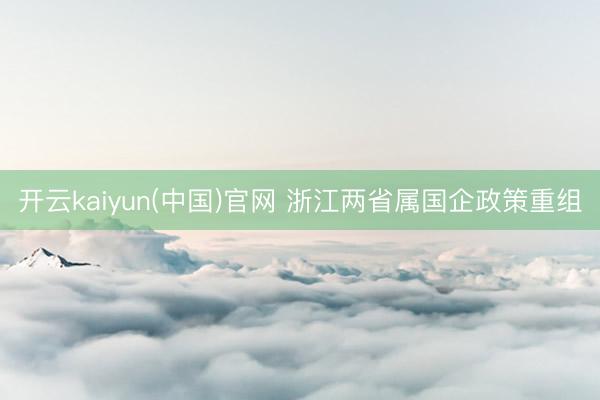 开云kaiyun(中国)官网 浙江两省属国企政策重组