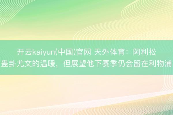 开云kaiyun(中国)官网 天外体育：阿利松蛊卦尤文的温暖，但展望他下赛季仍会留在利物浦