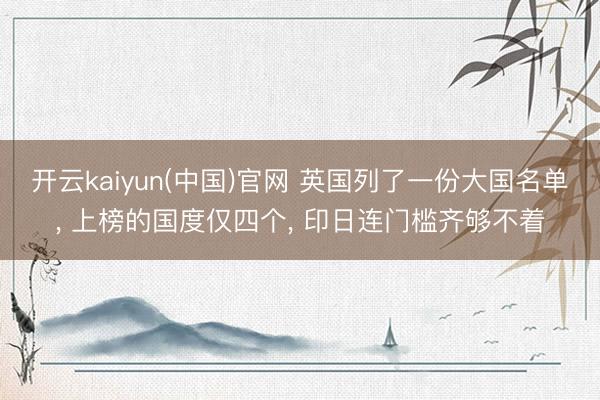 开云kaiyun(中国)官网 英国列了一份大国名单， 上榜的国度仅四个， 印日连门槛齐够不着