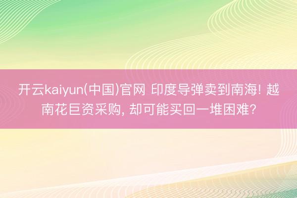 开云kaiyun(中国)官网 印度导弹卖到南海! 越南花巨资采购, 却可能买回一堆困难?