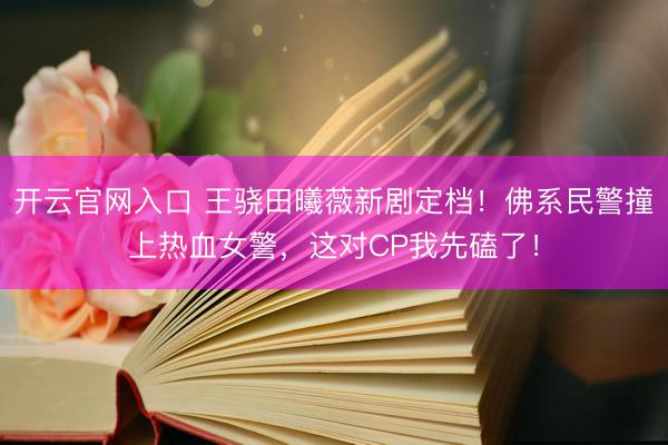 开云官网入口 王骁田曦薇新剧定档！佛系民警撞上热血女警，这对CP我先磕了！
