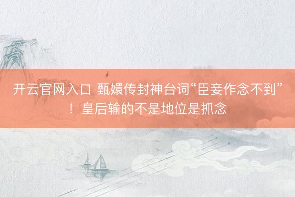 开云官网入口 甄嬛传封神台词“臣妾作念不到”！皇后输的不是地位是抓念