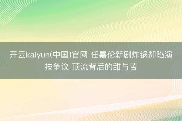 开云kaiyun(中国)官网 任嘉伦新剧炸锅却陷演技争议 顶流背后的甜与苦